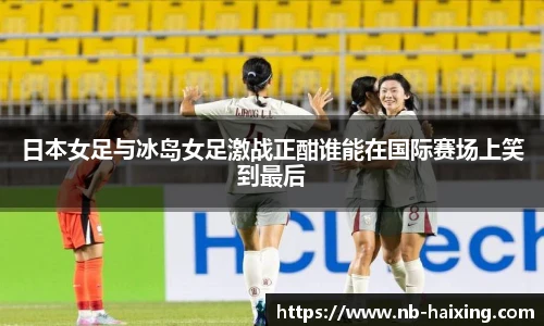 日本女足与冰岛女足激战正酣谁能在国际赛场上笑到最后
