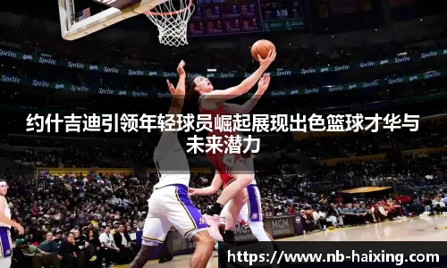 约什吉迪引领年轻球员崛起展现出色篮球才华与未来潜力